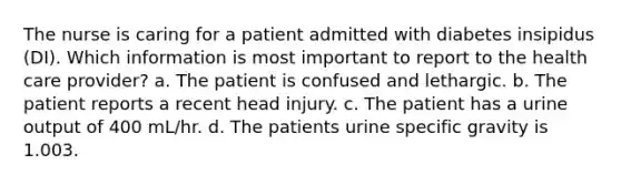 The nurse is caring for a patient admitted with diabetes insipidus (DI). Which information is most important to report to the health care provider? a. The patient is confused and lethargic. b. The patient reports a recent head injury. c. The patient has a urine output of 400 mL/hr. d. The patients urine specific gravity is 1.003.