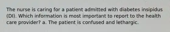 The nurse is caring for a patient admitted with diabetes insipidus (DI). Which information is most important to report to the health care provider? a. The patient is confused and lethargic.