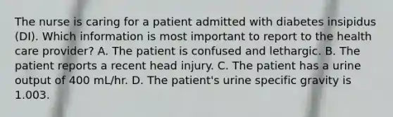 The nurse is caring for a patient admitted with diabetes insipidus (DI). Which information is most important to report to the health care provider? A. The patient is confused and lethargic. B. The patient reports a recent head injury. C. The patient has a urine output of 400 mL/hr. D. The patient's urine specific gravity is 1.003.