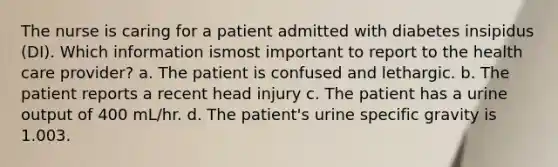 The nurse is caring for a patient admitted with diabetes insipidus (DI). Which information ismost important to report to the health care provider? a. The patient is confused and lethargic. b. The patient reports a recent head injury c. The patient has a urine output of 400 mL/hr. d. The patient's urine specific gravity is 1.003.