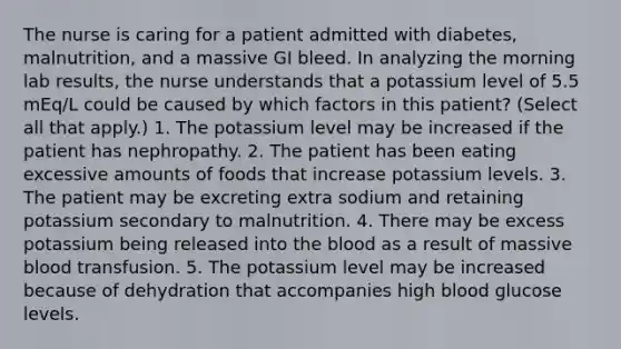 The nurse is caring for a patient admitted with diabetes, malnutrition, and a massive GI bleed. In analyzing the morning lab results, the nurse understands that a potassium level of 5.5 mEq/L could be caused by which factors in this patient? (Select all that apply.) 1. The potassium level may be increased if the patient has nephropathy. 2. The patient has been eating excessive amounts of foods that increase potassium levels. 3. The patient may be excreting extra sodium and retaining potassium secondary to malnutrition. 4. There may be excess potassium being released into the blood as a result of massive blood transfusion. 5. The potassium level may be increased because of dehydration that accompanies high blood glucose levels.