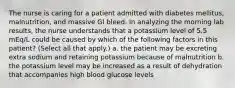 The nurse is caring for a patient admitted with diabetes mellitus, malnutrition, and massive GI bleed. In analyzing the morning lab results, the nurse understands that a potassium level of 5.5 mEq/L could be caused by which of the following factors in this patient? (Select all that apply.) a. the patient may be excreting extra sodium and retaining potassium because of malnutrition b. the potassium level may be increased as a result of dehydration that accompanies high blood glucose levels