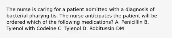 The nurse is caring for a patient admitted with a diagnosis of bacterial pharyngitis. The nurse anticipates the patient will be ordered which of the following medications? A. Penicillin B. Tylenol with Codeine C. Tylenol D. Robitussin-DM