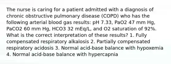 The nurse is caring for a patient admitted with a diagnosis of chronic obstructive pulmonary disease (COPD) who has the following arterial blood gas results: pH 7.33, PaO2 47 mm Hg, PaCO2 60 mm Hg, HCO3 32 mEq/L, and O2 saturation of 92%. What is the correct interpretation of these results? 1. Fully compensated respiratory alkalosis 2. Partially compensated respiratory acidosis 3. Normal acid-base balance with hypoxemia 4. Normal acid-base balance with hypercapnia