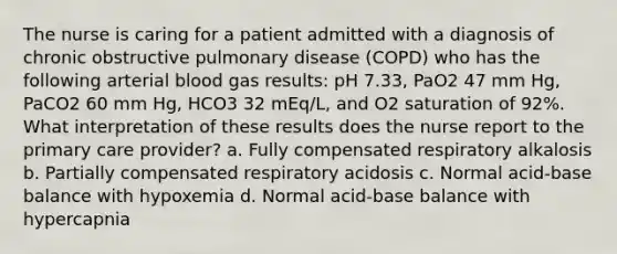 The nurse is caring for a patient admitted with a diagnosis of chronic obstructive pulmonary disease (COPD) who has the following arterial blood gas results: pH 7.33, PaO2 47 mm Hg, PaCO2 60 mm Hg, HCO3 32 mEq/L, and O2 saturation of 92%. What interpretation of these results does the nurse report to the primary care provider? a. Fully compensated respiratory alkalosis b. Partially compensated respiratory acidosis c. Normal acid-base balance with hypoxemia d. Normal acid-base balance with hypercapnia