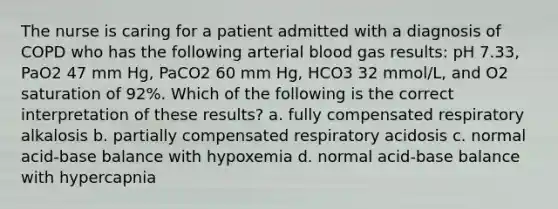 The nurse is caring for a patient admitted with a diagnosis of COPD who has the following arterial blood gas results: pH 7.33, PaO2 47 mm Hg, PaCO2 60 mm Hg, HCO3 32 mmol/L, and O2 saturation of 92%. Which of the following is the correct interpretation of these results? a. fully compensated respiratory alkalosis b. partially compensated respiratory acidosis c. normal acid-base balance with hypoxemia d. normal acid-base balance with hypercapnia