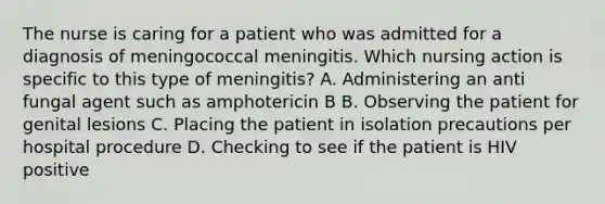 The nurse is caring for a patient who was admitted for a diagnosis of meningococcal meningitis. Which nursing action is specific to this type of meningitis? A. Administering an anti fungal agent such as amphotericin B B. Observing the patient for genital lesions C. Placing the patient in isolation precautions per hospital procedure D. Checking to see if the patient is HIV positive