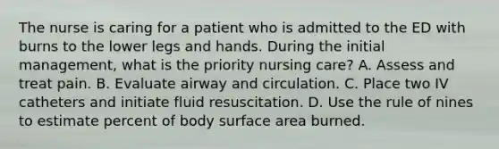 The nurse is caring for a patient who is admitted to the ED with burns to the lower legs and hands. During the initial management, what is the priority nursing care? A. Assess and treat pain. B. Evaluate airway and circulation. C. Place two IV catheters and initiate fluid resuscitation. D. Use the rule of nines to estimate percent of body surface area burned.