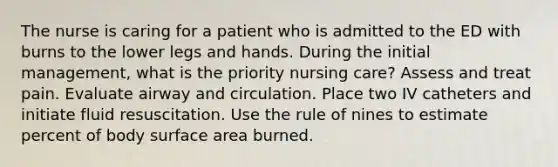 The nurse is caring for a patient who is admitted to the ED with burns to the lower legs and hands. During the initial management, what is the priority nursing care? Assess and treat pain. Evaluate airway and circulation. Place two IV catheters and initiate fluid resuscitation. Use the rule of nines to estimate percent of body surface area burned.