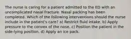 The nurse is caring for a patient admitted to the ED with an uncomplicated nasal fracture. Nasal packing has been completed. Which of the following interventions should the nurse include in the patient's care? a) Restrict fluid intake. b) Apply pressure to the convex of the nose. c) Position the patient in the side-lying position. d) Apply an ice pack.