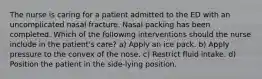 The nurse is caring for a patient admitted to the ED with an uncomplicated nasal fracture. Nasal packing has been completed. Which of the following interventions should the nurse include in the patient's care? a) Apply an ice pack. b) Apply pressure to the convex of the nose. c) Restrict fluid intake. d) Position the patient in the side-lying position.