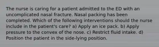 The nurse is caring for a patient admitted to the ED with an uncomplicated nasal fracture. Nasal packing has been completed. Which of the following interventions should the nurse include in the patient's care? a) Apply an ice pack. b) Apply pressure to the convex of the nose. c) Restrict fluid intake. d) Position the patient in the side-lying position.