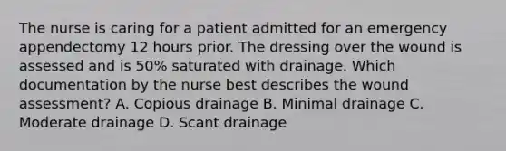 The nurse is caring for a patient admitted for an emergency appendectomy 12 hours prior. The dressing over the wound is assessed and is 50% saturated with drainage. Which documentation by the nurse best describes the wound assessment? A. Copious drainage B. Minimal drainage C. Moderate drainage D. Scant drainage