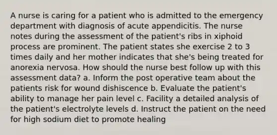 A nurse is caring for a patient who is admitted to the emergency department with diagnosis of acute appendicitis. The nurse notes during the assessment of the patient's ribs in xiphoid process are prominent. The patient states she exercise 2 to 3 times daily and her mother indicates that she's being treated for anorexia nervosa. How should the nurse best follow up with this assessment data? a. Inform the post operative team about the patients risk for wound dishiscence b. Evaluate the patient's ability to manage her pain level c. Facility a detailed analysis of the patient's electrolyte levels d. Instruct the patient on the need for high sodium diet to promote healing