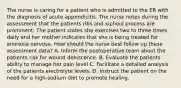 The nurse is caring for a patient who is admitted to the ER with the diagnosis of acute appendicitis. The nurse notes during the assessment that the patients ribs and xiphoid process are prominent. The patient states she exercises two to three times daily and her mother indicates that she is being treated for anorexia nervosa. How should the nurse best follow up these assessment data? A. Inform the postoperative team about the patients risk for wound dehiscence. B. Evaluate the patients ability to manage her pain level C. Facilitate a detailed analysis of the patients electrolyte levels. D. Instruct the patient on the need for a high-sodium diet to promote healing.