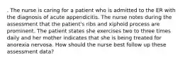 . The nurse is caring for a patient who is admitted to the ER with the diagnosis of acute appendicitis. The nurse notes during the assessment that the patient's ribs and xiphoid process are prominent. The patient states she exercises two to three times daily and her mother indicates that she is being treated for anorexia nervosa. How should the nurse best follow up these assessment data?