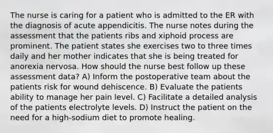 The nurse is caring for a patient who is admitted to the ER with the diagnosis of acute appendicitis. The nurse notes during the assessment that the patients ribs and xiphoid process are prominent. The patient states she exercises two to three times daily and her mother indicates that she is being treated for anorexia nervosa. How should the nurse best follow up these assessment data? A) Inform the postoperative team about the patients risk for wound dehiscence. B) Evaluate the patients ability to manage her pain level. C) Facilitate a detailed analysis of the patients electrolyte levels. D) Instruct the patient on the need for a high-sodium diet to promote healing.