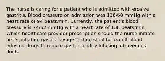 The nurse is caring for a patient who is admitted with erosive gastritis. Blood pressure on admission was 136/68 mmHg with a heart rate of 94 beats/min. Currently, the patient's blood pressure is 74/52 mmHg with a heart rate of 138 beats/min. Which healthcare provider prescription should the nurse initiate first? Initiating gastric lavage Testing stool for occult blood Infusing drugs to reduce gastric acidity Infusing intravenous fluids