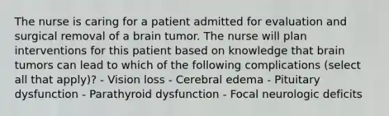 The nurse is caring for a patient admitted for evaluation and surgical removal of a brain tumor. The nurse will plan interventions for this patient based on knowledge that brain tumors can lead to which of the following complications (select all that apply)? - Vision loss - Cerebral edema - Pituitary dysfunction - Parathyroid dysfunction - Focal neurologic deficits