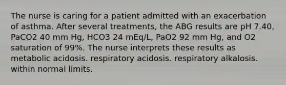 The nurse is caring for a patient admitted with an exacerbation of asthma. After several treatments, the ABG results are pH 7.40, PaCO2 40 mm Hg, HCO3 24 mEq/L, PaO2 92 mm Hg, and O2 saturation of 99%. The nurse interprets these results as metabolic acidosis. respiratory acidosis. respiratory alkalosis. within normal limits.