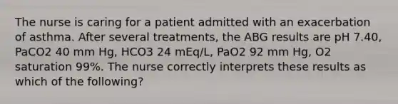 The nurse is caring for a patient admitted with an exacerbation of asthma. After several treatments, the ABG results are pH 7.40, PaCO2 40 mm Hg, HCO3 24 mEq/L, PaO2 92 mm Hg, O2 saturation 99%. The nurse correctly interprets these results as which of the following?