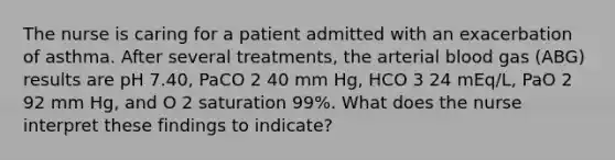 The nurse is caring for a patient admitted with an exacerbation of asthma. After several treatments, the arterial blood gas (ABG) results are pH 7.40, PaCO 2 40 mm Hg, HCO 3 24 mEq/L, PaO 2 92 mm Hg, and O 2 saturation 99%. What does the nurse interpret these findings to indicate?