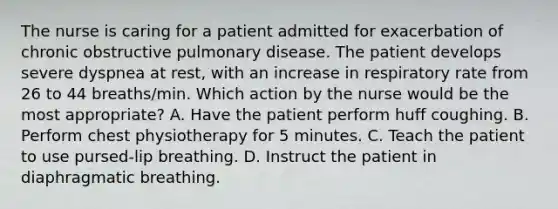 The nurse is caring for a patient admitted for exacerbation of chronic obstructive pulmonary disease. The patient develops severe dyspnea at rest, with an increase in respiratory rate from 26 to 44 breaths/min. Which action by the nurse would be the most appropriate? A. Have the patient perform huff coughing. B. Perform chest physiotherapy for 5 minutes. C. Teach the patient to use pursed-lip breathing. D. Instruct the patient in diaphragmatic breathing.