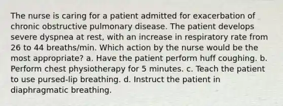 The nurse is caring for a patient admitted for exacerbation of chronic obstructive pulmonary disease. The patient develops severe dyspnea at rest, with an increase in respiratory rate from 26 to 44 breaths/min. Which action by the nurse would be the most appropriate? a. Have the patient perform huff coughing. b. Perform chest physiotherapy for 5 minutes. c. Teach the patient to use pursed-lip breathing. d. Instruct the patient in diaphragmatic breathing.