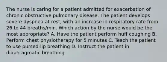 The nurse is caring for a patient admitted for exacerbation of chronic obstructive pulmonary disease. The patient develops severe dyspnea at rest, with an increase in respiratory rate from 26 to 44 breaths/min. Which action by the nurse would be the most appropriate? A. Have the patient perform huff coughing B. Perform chest physiotherapy for 5 minutes C. Teach the patient to use pursed-lip breathing D. Instruct the patient in diaphragmatic breathing