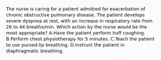 The nurse is caring for a patient admitted for exacerbation of chronic obstructive pulmonary disease. The patient develops severe dyspnea at rest, with an increase in respiratory rate from 26 to 44 breaths/min. Which action by the nurse would be the most appropriate? A.Have the patient perform huff coughing. B.Perform chest physiotherapy for 5 minutes. C.Teach the patient to use pursed-lip breathing. D.Instruct the patient in diaphragmatic breathing.