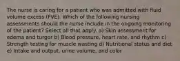 The nurse is caring for a patient who was admitted with fluid volume excess (FVE). Which of the following nursing assessments should the nurse include in the ongoing monitoring of the patient? Select all that apply. a) Skin assessment for edema and turgor b) Blood pressure, heart rate, and rhythm c) Strength testing for muscle wasting d) Nutritional status and diet e) Intake and output, urine volume, and color