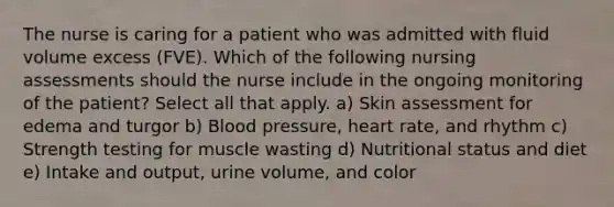 The nurse is caring for a patient who was admitted with fluid volume excess (FVE). Which of the following nursing assessments should the nurse include in the ongoing monitoring of the patient? Select all that apply. a) Skin assessment for edema and turgor b) Blood pressure, heart rate, and rhythm c) Strength testing for muscle wasting d) Nutritional status and diet e) Intake and output, urine volume, and color