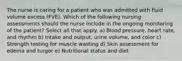 The nurse is caring for a patient who was admitted with fluid volume excess (FVE). Which of the following nursing assessments should the nurse include in the ongoing monitoring of the patient? Select all that apply. a) Blood pressure, heart rate, and rhythm b) Intake and output, urine volume, and color c) Strength testing for muscle wasting d) Skin assessment for edema and turgor e) Nutritional status and diet