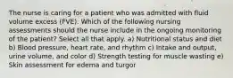 The nurse is caring for a patient who was admitted with fluid volume excess (FVE). Which of the following nursing assessments should the nurse include in the ongoing monitoring of the patient? Select all that apply. a) Nutritional status and diet b) Blood pressure, heart rate, and rhythm c) Intake and output, urine volume, and color d) Strength testing for muscle wasting e) Skin assessment for edema and turgor