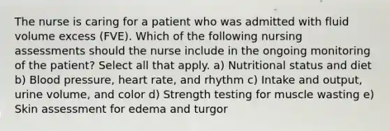 The nurse is caring for a patient who was admitted with fluid volume excess (FVE). Which of the following nursing assessments should the nurse include in the ongoing monitoring of the patient? Select all that apply. a) Nutritional status and diet b) Blood pressure, heart rate, and rhythm c) Intake and output, urine volume, and color d) Strength testing for muscle wasting e) Skin assessment for edema and turgor