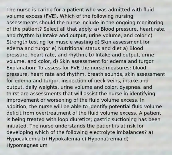 The nurse is caring for a patient who was admitted with fluid volume excess (FVE). Which of the following nursing assessments should the nurse include in the ongoing monitoring of the patient? Select all that apply. a) Blood pressure, heart rate, and rhythm b) Intake and output, urine volume, and color c) Strength testing for muscle wasting d) Skin assessment for edema and turgor e) Nutritional status and diet a) Blood pressure, heart rate, and rhythm, b) Intake and output, urine volume, and color, d) Skin assessment for edema and turgor Explanation: To assess for FVE the nurse measures: blood pressure, heart rate and rhythm, breath sounds, skin assessment for edema and turgor, inspection of neck veins, intake and output, daily weights, urine volume and color, dyspnea, and thirst are assessments that will assist the nurse in identifying improvement or worsening of the fluid volume excess. In addition, the nurse will be able to identify potential fluid volume deficit from overtreatment of the fluid volume excess. A patient is being treated with loop diuretics; gastric suctioning has been initiated. The nurse understands the patient is at risk for developing which of the following electrolyte imbalances? a) Hypocalcemia b) Hypokalemia c) Hyponatremia d) Hypomagnesium