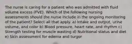 The nurse is caring for a patient who was admitted with fluid volume excess (FVE). Which of the following nursing assessments should the nurse include in the ongoing monitoring of the patient? Select all that apply. a) Intake and output, urine volume, and color b) Blood pressure, heart rate, and rhythm c) Strength testing for muscle wasting d) Nutritional status and diet e) Skin assessment for edema and turgor