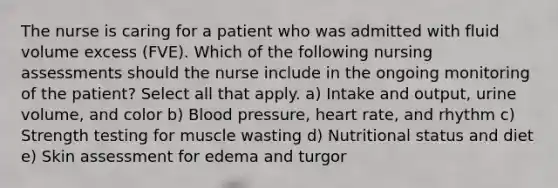 The nurse is caring for a patient who was admitted with fluid volume excess (FVE). Which of the following nursing assessments should the nurse include in the ongoing monitoring of the patient? Select all that apply. a) Intake and output, urine volume, and color b) Blood pressure, heart rate, and rhythm c) Strength testing for muscle wasting d) Nutritional status and diet e) Skin assessment for edema and turgor