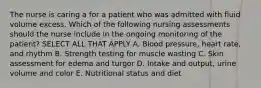 The nurse is caring a for a patient who was admitted with fluid volume excess. Which of the following nursing assessments should the nurse include in the ongoing monitoring of the patient? SELECT ALL THAT APPLY A. Blood pressure, heart rate, and rhythm B. Strength testing for muscle wasting C. Skin assessment for edema and turgor D. Intake and output, urine volume and color E. Nutritional status and diet