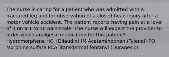 The nurse is caring for a patient who was admitted with a fractured leg and for observation of a closed head injury after a motor vehicle accident. The patient reports having pain at a level of 3 on a 1 to 10 pain scale. The nurse will expect the provider to order which analgesic medication for this patient? Hydromorphone HCl (Dilaudid) IM Acetaminophen (Tylenol) PO Morphine sulfate PCA Transdermal fentanyl (Duragesic)