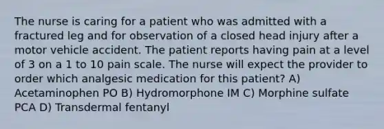 The nurse is caring for a patient who was admitted with a fractured leg and for observation of a closed head injury after a motor vehicle accident. The patient reports having pain at a level of 3 on a 1 to 10 pain scale. The nurse will expect the provider to order which analgesic medication for this patient? A) Acetaminophen PO B) Hydromorphone IM C) Morphine sulfate PCA D) Transdermal fentanyl