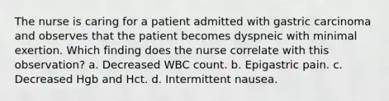 The nurse is caring for a patient admitted with gastric carcinoma and observes that the patient becomes dyspneic with minimal exertion. Which finding does the nurse correlate with this observation? a. Decreased WBC count. b. Epigastric pain. c. Decreased Hgb and Hct. d. Intermittent nausea.