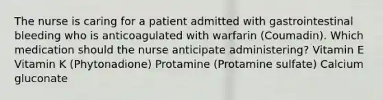 The nurse is caring for a patient admitted with gastrointestinal bleeding who is anticoagulated with warfarin (Coumadin). Which medication should the nurse anticipate administering? Vitamin E Vitamin K (Phytonadione) Protamine (Protamine sulfate) Calcium gluconate