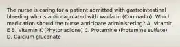 The nurse is caring for a patient admitted with gastrointestinal bleeding who is anticoagulated with warfarin (Coumadin). Which medication should the nurse anticipate administering? A. Vitamin E B. Vitamin K (Phytonadione) C. Protamine (Protamine sulfate) D. Calcium gluconate