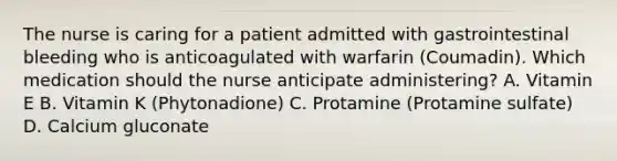 The nurse is caring for a patient admitted with gastrointestinal bleeding who is anticoagulated with warfarin (Coumadin). Which medication should the nurse anticipate administering? A. Vitamin E B. Vitamin K (Phytonadione) C. Protamine (Protamine sulfate) D. Calcium gluconate