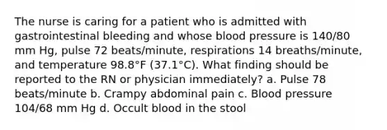 The nurse is caring for a patient who is admitted with gastrointestinal bleeding and whose blood pressure is 140/80 mm Hg, pulse 72 beats/minute, respirations 14 breaths/minute, and temperature 98.8°F (37.1°C). What finding should be reported to the RN or physician immediately? a. Pulse 78 beats/minute b. Crampy abdominal pain c. Blood pressure 104/68 mm Hg d. Occult blood in the stool