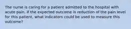 The nurse is caring for a patient admitted to the hospital with acute pain. If the expected outcome is reduction of the pain level for this patient, what indicators could be used to measure this outcome?