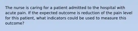 The nurse is caring for a patient admitted to the hospital with acute pain. If the expected outcome is reduction of the pain level for this patient, what indicators could be used to measure this outcome?