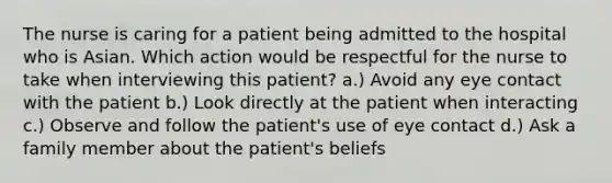 The nurse is caring for a patient being admitted to the hospital who is Asian. Which action would be respectful for the nurse to take when interviewing this patient? a.) Avoid any eye contact with the patient b.) Look directly at the patient when interacting c.) Observe and follow the patient's use of eye contact d.) Ask a family member about the patient's beliefs