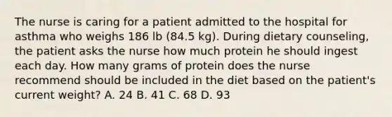 The nurse is caring for a patient admitted to the hospital for asthma who weighs 186 lb (84.5 kg). During dietary counseling, the patient asks the nurse how much protein he should ingest each day. How many grams of protein does the nurse recommend should be included in the diet based on the patient's current weight? A. 24 B. 41 C. 68 D. 93